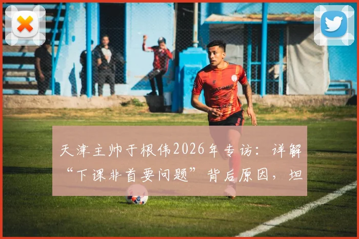 天津主帅于根伟2026年专访:详解“下课非首要问题”背后原因,坦言如何带领球队渡过难关