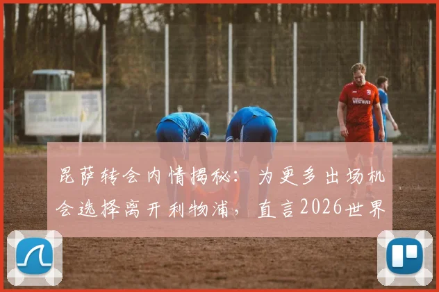 昆萨转会内情揭秘：为更多出场机会选择离开利物浦，直言2026世界杯之路源于一年的拼搏