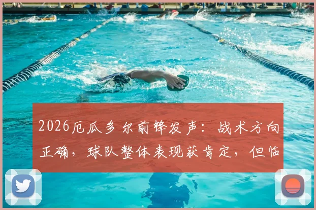 2026厄瓜多尔前锋发声：战术方向正确，球队整体表现获肯定，但临门一脚运气欠缺