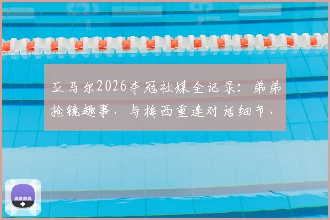 亚马尔2026夺冠社媒全记录：弟弟抢镜趣事、与梅西重逢对话细节、女友甜蜜同框及未来生涯展望