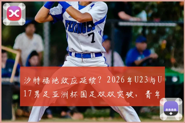沙特福地效应延续？2026年U23与U17男足亚洲杯国足双双突破，青年军崛起背后看点解析