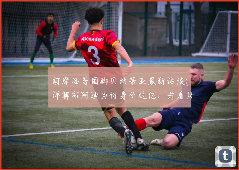 前摩洛哥国脚贝纳蒂亚最新访谈：详解布阿迪为何身价过亿，并看好在2026年摩洛哥队的远大前景