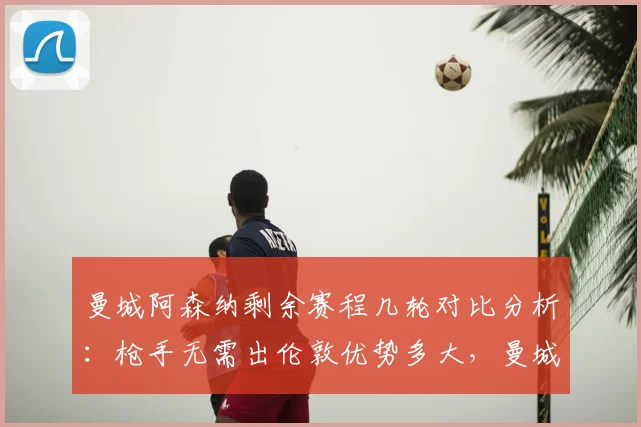 曼城阿森纳剩余赛程几轮对比分析：枪手无需出伦敦优势多大，曼城末轮战维拉是福是祸
