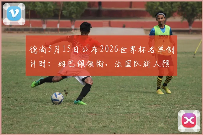 德尚5月15日公布2026世界杯名单倒计时：姆巴佩领衔，法国队新人预测及主力阵容分析