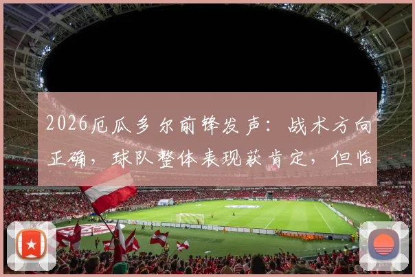 2026厄瓜多尔前锋发声:战术方向正确,球队整体表现获肯定,但临门一脚运气欠缺