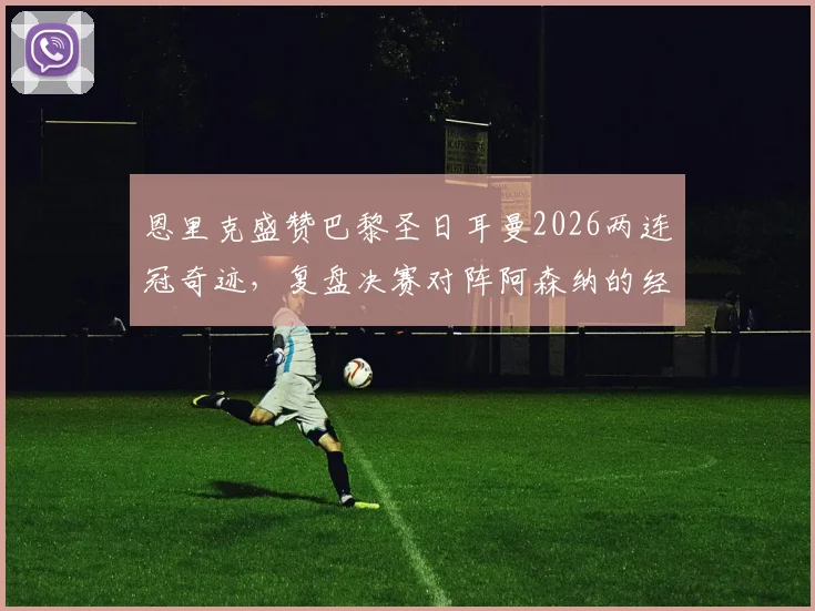 恩里克盛赞巴黎圣日耳曼2026两连冠奇迹，复盘决赛对阵阿森纳的经典较量