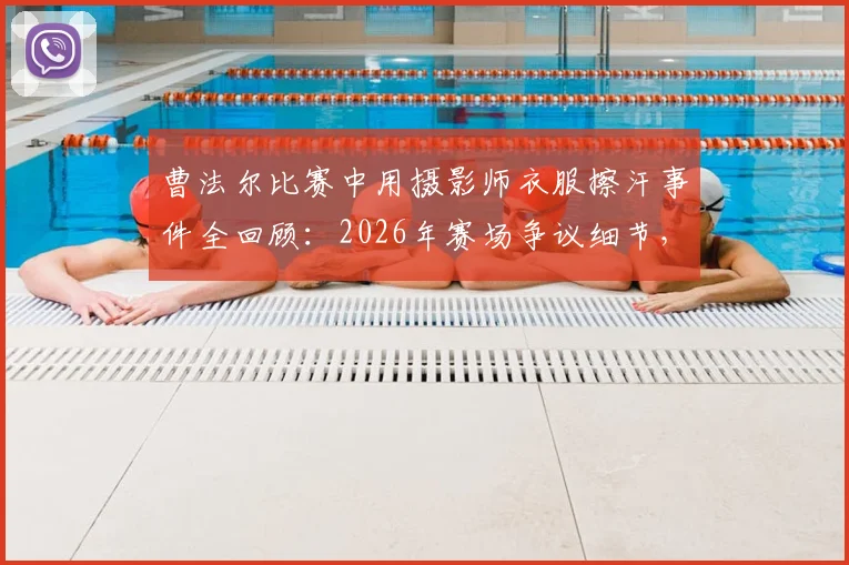 曹法尔比赛中用摄影师衣服擦汗事件全回顾：2026年赛场争议细节，当事人回应与规则探讨