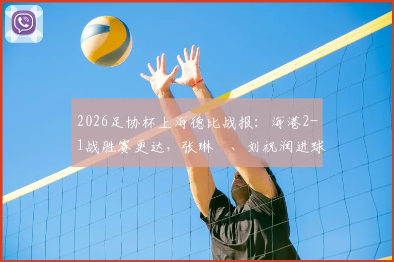 2026足协杯上海德比战报：海港2-1战胜赛更达，张琳芃、刘祝润进球全记录与比赛技术统计解读