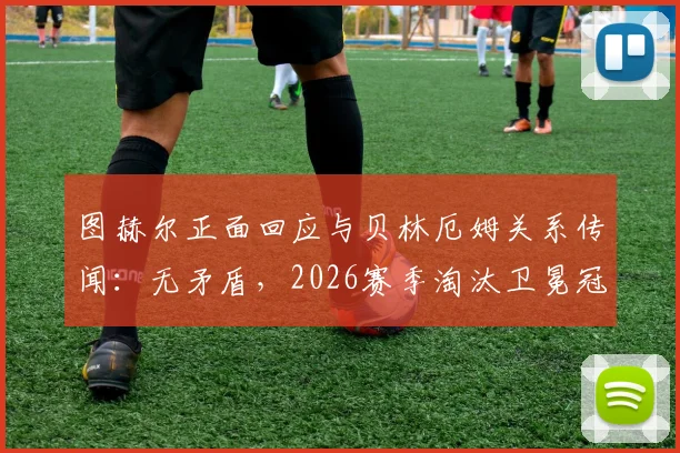 图赫尔正面回应与贝林厄姆关系传闻:无矛盾,2026赛季淘汰卫冕冠军皇马是全队唯一目标