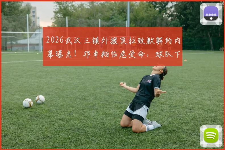 2026武汉三镇外援莫拉致歉解约内幕曝光！邓卓翔临危受命，球队下一步引援计划前瞻