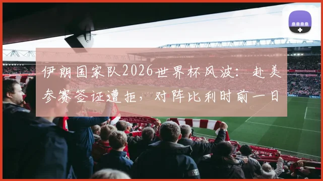 伊朗国家队2026世界杯风波：赴美参赛签证遭拒，对阵比利时前一日才获准入境，足协正式向国际足联提起上诉