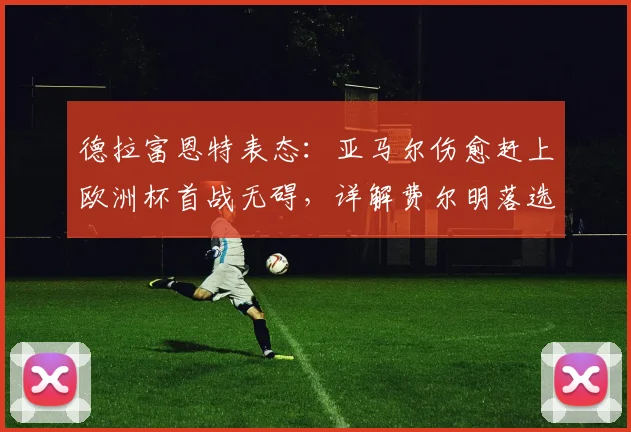 德拉富恩特表态：亚马尔伤愈赶上欧洲杯首战无碍，详解费尔明落选最令人遗憾原因