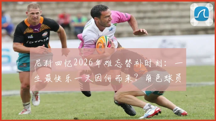 尼科回忆2026年难忘替补时刻：一生最快乐一天因何而来？角色球员的生存哲学解读