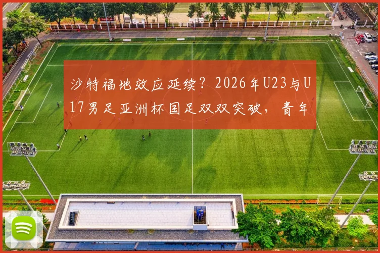 沙特福地效应延续？2026年U23与U17男足亚洲杯国足双双突破，青年军崛起背后看点解析
