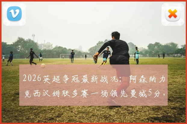 2026英超争冠最新战况：阿森纳力克西汉姆联多赛一场领先曼城5分，冠军悬念深度解析