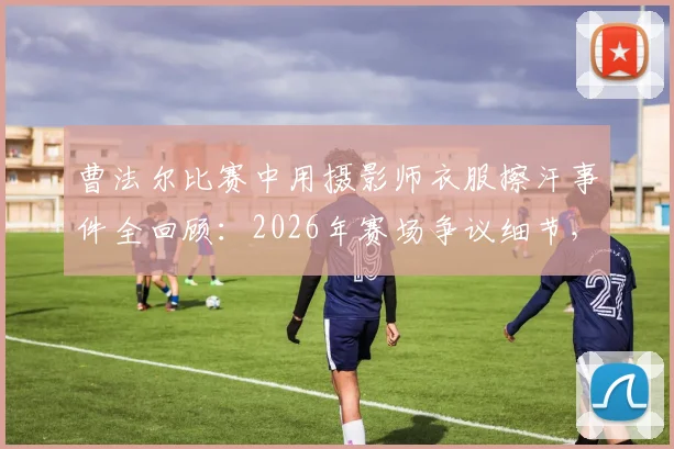 曹法尔比赛中用摄影师衣服擦汗事件全回顾:2026年赛场争议细节,当事人回应与规则探讨
