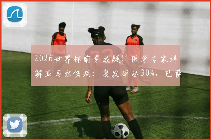 2026世界杯前景成疑!医学专家详解亚马尔伤病:复发率达30%,巴萨新星回归时间线分析