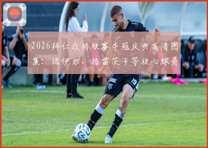 2026拜仁众将联赛夺冠庆典高清图集:诺伊尔、格雷茨卡等核心球员感言实录,庆典现场完整回顾