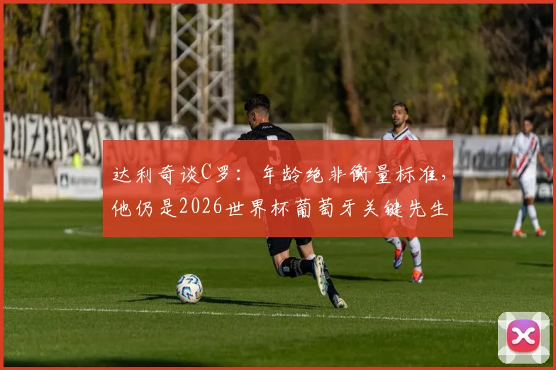 达利奇谈C罗：年龄绝非衡量标准，他仍是2026世界杯葡萄牙关键先生，解析其瞬间改写比赛的能力