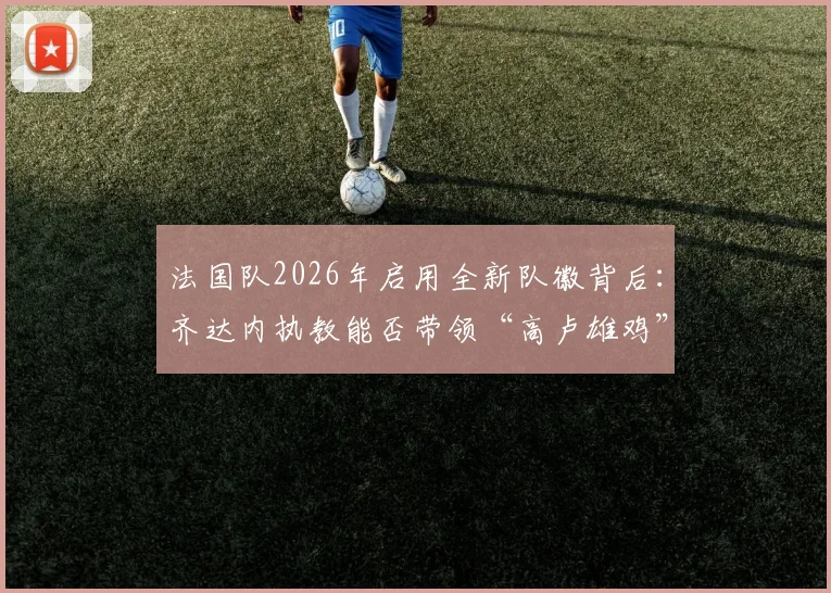 法国队2026年启用全新队徽背后:齐达内执教能否带领“高卢雄鸡”重返欧洲之巅?