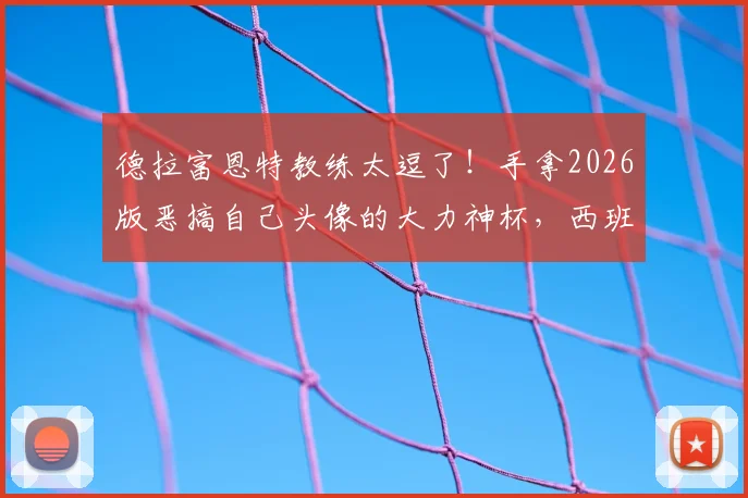 德拉富恩特教练太逗了！手拿2026版恶搞自己头像的大力神杯，西班牙主帅幽默回应网络调侃