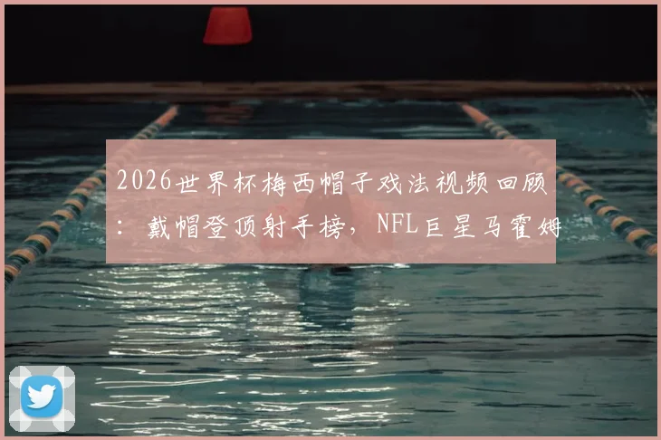2026世界杯梅西帽子戏法视频回顾：戴帽登顶射手榜，NFL巨星马霍姆斯连发GOAT表情膜拜