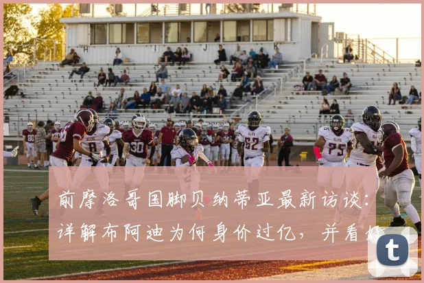 前摩洛哥国脚贝纳蒂亚最新访谈：详解布阿迪为何身价过亿，并看好在2026年摩洛哥队的远大前景
