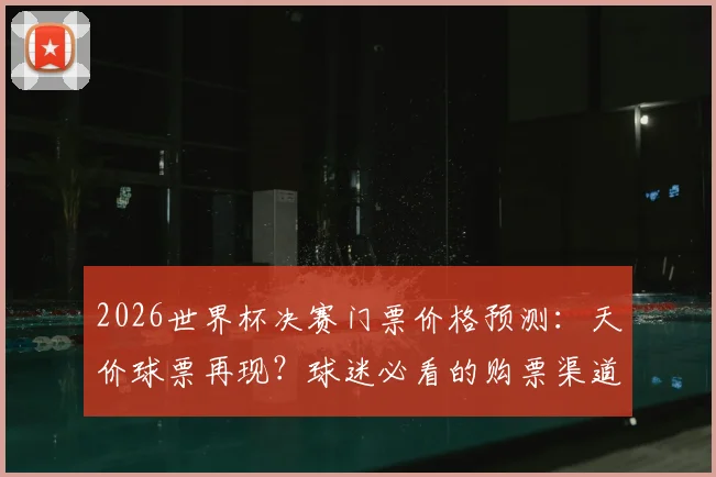 2026世界杯决赛门票价格预测：天价球票再现？球迷必看的购票渠道与防坑指南