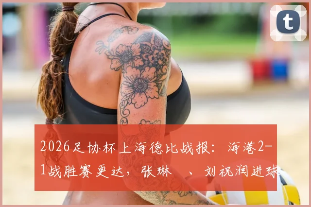 2026足协杯上海德比战报:海港2-1战胜赛更达,张琳芃、刘祝润进球全记录与比赛技术统计解读