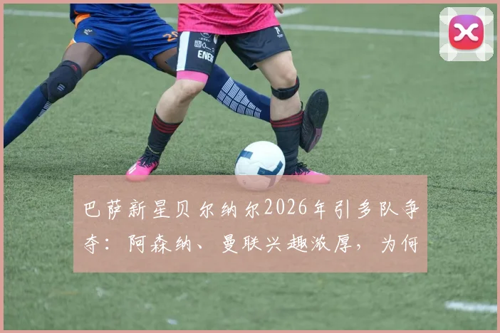 巴萨新星贝尔纳尔2026年引多队争夺：阿森纳、曼联兴趣浓厚，为何他坚持留队？未来前景深度分析