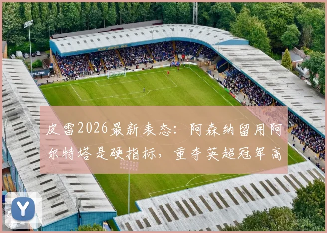 皮雷2026最新表态:阿森纳留用阿尔特塔是硬指标,重夺英超冠军高于一切