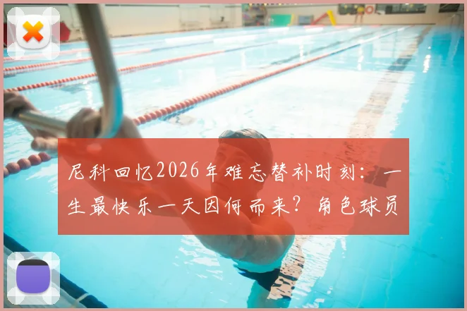 尼科回忆2026年难忘替补时刻：一生最快乐一天因何而来？角色球员的生存哲学解读