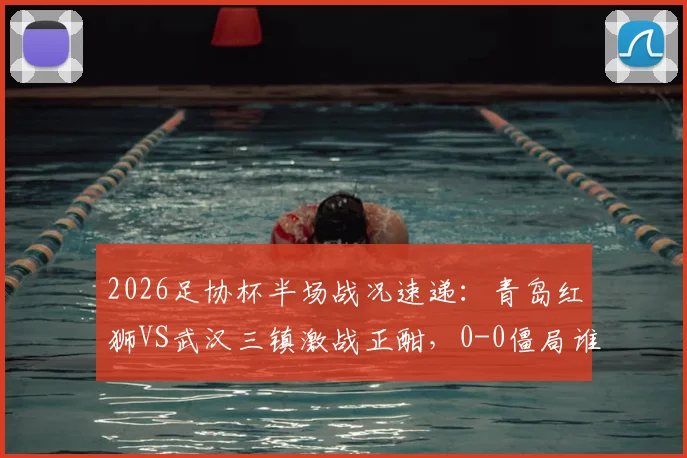 2026足协杯半场战况速递：青岛红狮VS武汉三镇激战正酣，0-0僵局谁能率先破冰？附双方进攻数据盘点