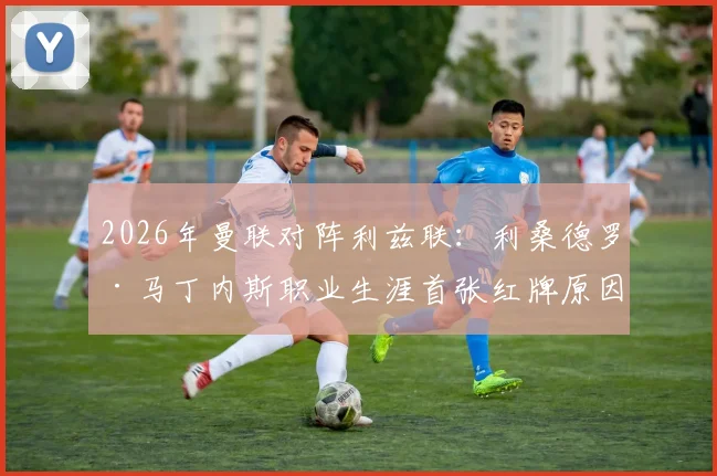 2026年曼联对阵利兹联：利桑德罗·马丁内斯职业生涯首张红牌原因及影响深度解析