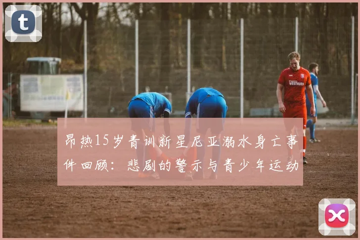 昂热15岁青训新星尼亚溺水身亡事件回顾：悲剧的警示与青少年运动员安全防护思考