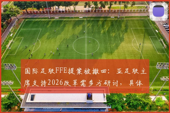 国际足联FFE提案被撤回：亚足联主席支持2026改革需多方研讨，具体内容与影响分析