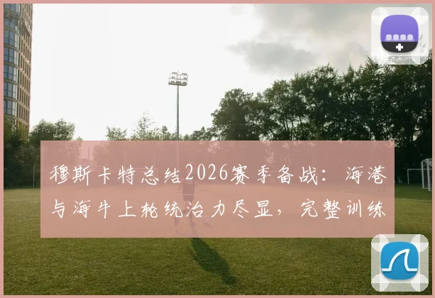 穆斯卡特总结2026赛季备战:海港与海牛上轮统治力尽显,完整训练周效果如何?