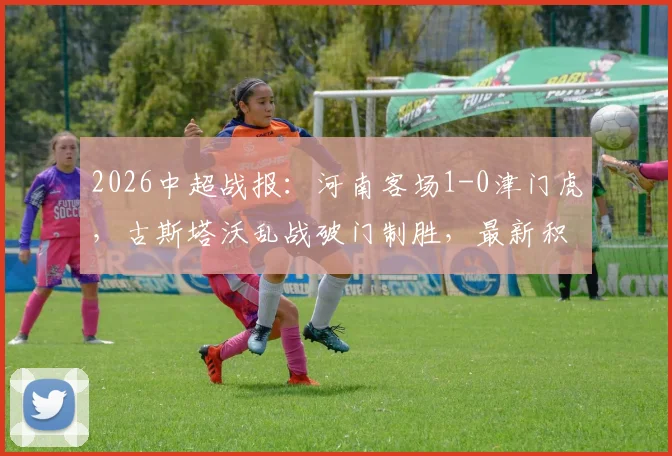 2026中超战报:河南客场1-0津门虎,古斯塔沃乱战破门制胜,最新积分榜走势分析