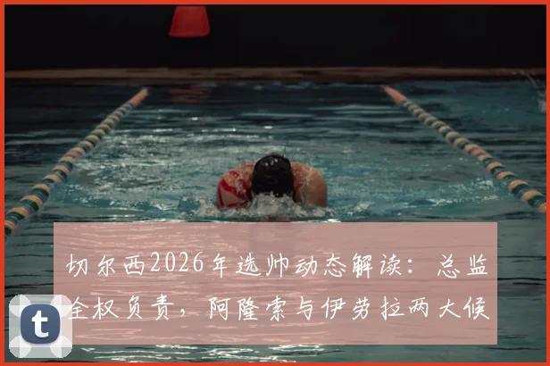 切尔西2026年选帅动态解读：总监全权负责，阿隆索与伊劳拉两大候选谁更适配蓝军？
