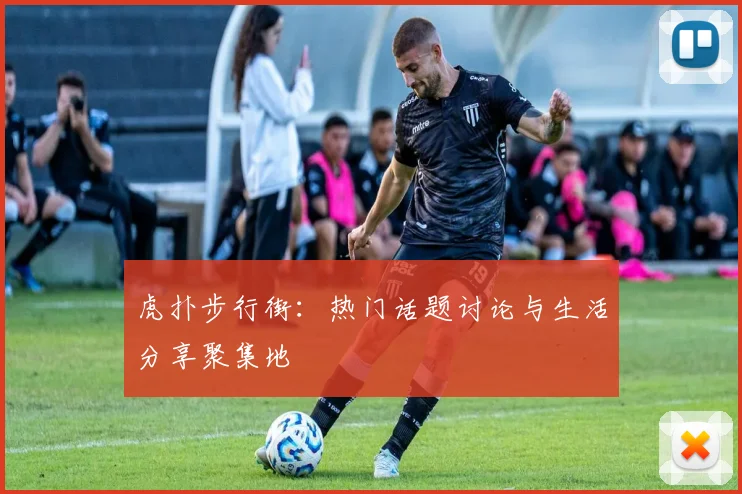 虎扑步行街：热门话题讨论与生活分享聚集地