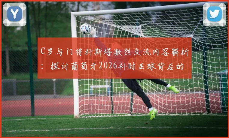 C罗与门将科斯塔激烈交流内容解析:探讨葡萄牙2026补时丢球背后的战术责任与团队沟通问题