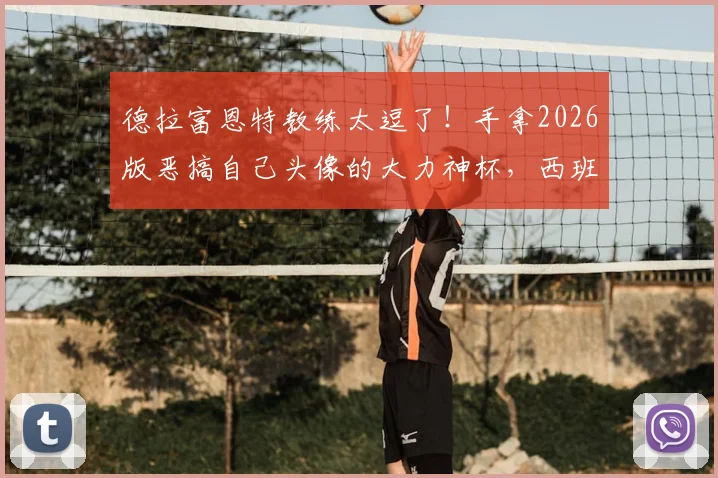 德拉富恩特教练太逗了！手拿2026版恶搞自己头像的大力神杯，西班牙主帅幽默回应网络调侃