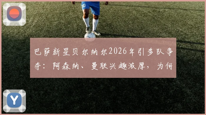 巴萨新星贝尔纳尔2026年引多队争夺：阿森纳、曼联兴趣浓厚，为何他坚持留队？未来前景深度分析