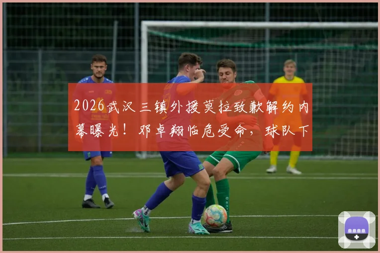 2026武汉三镇外援莫拉致歉解约内幕曝光！邓卓翔临危受命，球队下一步引援计划前瞻