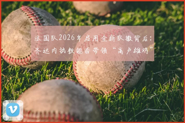 法国队2026年启用全新队徽背后：齐达内执教能否带领“高卢雄鸡”重返欧洲之巅？