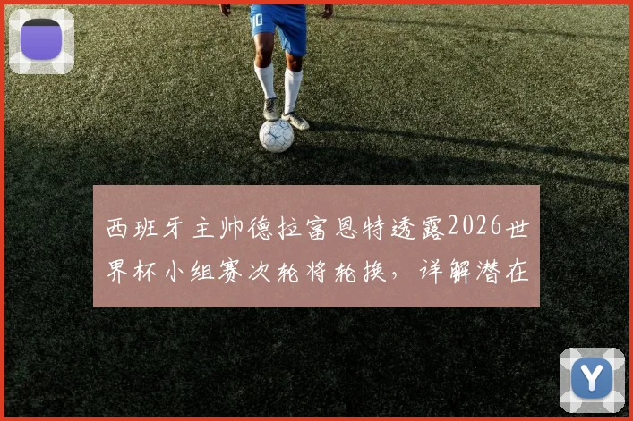 西班牙主帅德拉富恩特透露2026世界杯小组赛次轮将轮换,详解潜在调整人选与战术考量,非针对性布阵