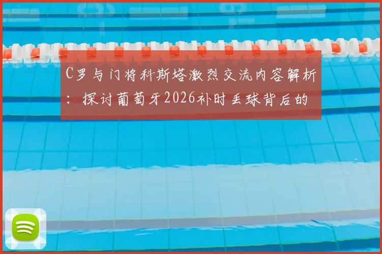 C罗与门将科斯塔激烈交流内容解析：探讨葡萄牙2026补时丢球背后的战术责任与团队沟通问题
