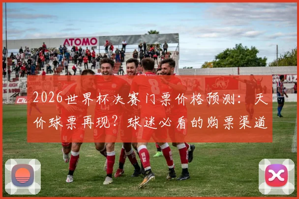 2026世界杯决赛门票价格预测：天价球票再现？球迷必看的购票渠道与防坑指南