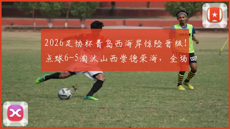 2026足协杯青岛西海岸惊险晋级！点球6-5淘汰山西崇德荣海，全场回放与下轮对手前瞻