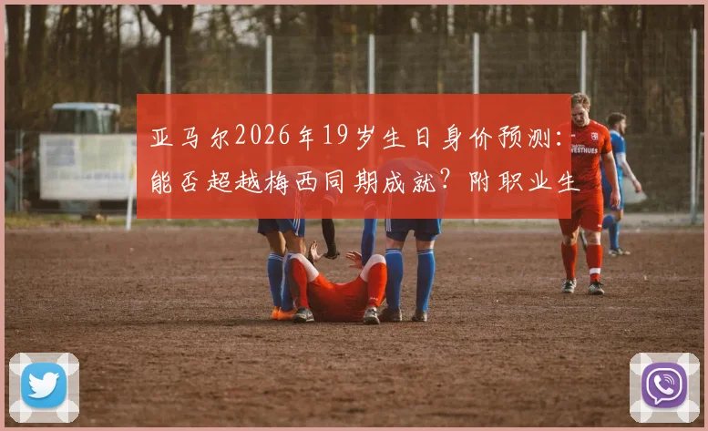 亚马尔2026年19岁生日身价预测:能否超越梅西同期成就?附职业生涯关键节点回顾